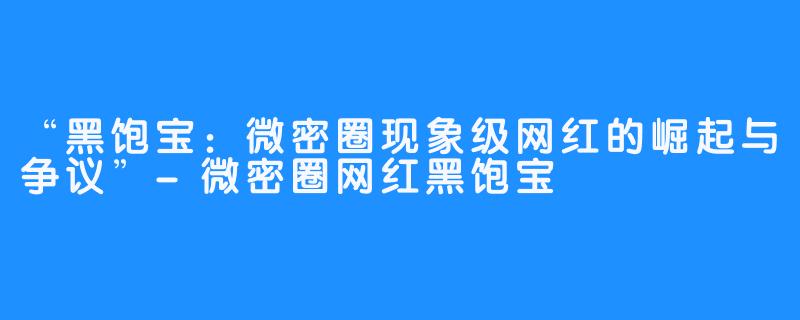 “黑饱宝:微密圈现象级网红的崛起与争议”-微密圈网红黑饱宝