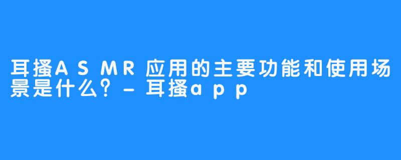 耳搔ASMR应用的主要功能和使用场景是什么？-耳搔app