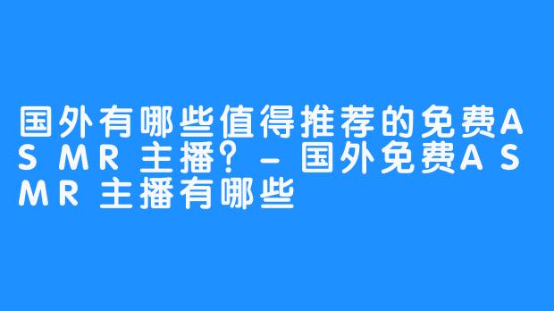 国外有哪些值得推荐的免费ASMR主播？-国外免费ASMR主播有哪些