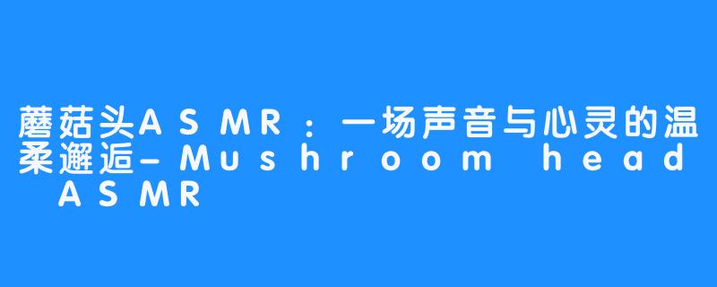 蘑菇头ASMR：一场声音与心灵的温柔邂逅-Mushroom head ASMR