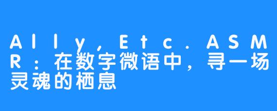 Ally,Etc.ASMR：在数字微语中，寻一场灵魂的栖息