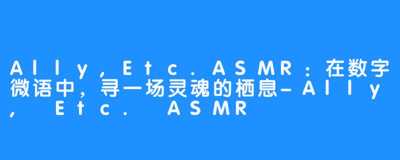 Ally,Etc.ASMR：在数字微语中，寻一场灵魂的栖息-Ally, Etc. ASMR
