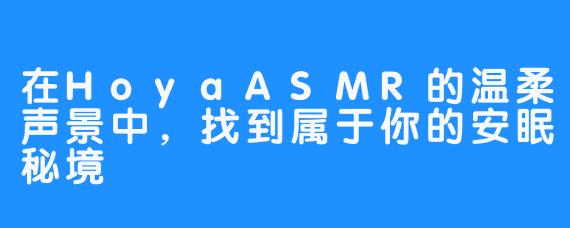 在HoyaASMR的温柔声景中，找到属于你的安眠秘境