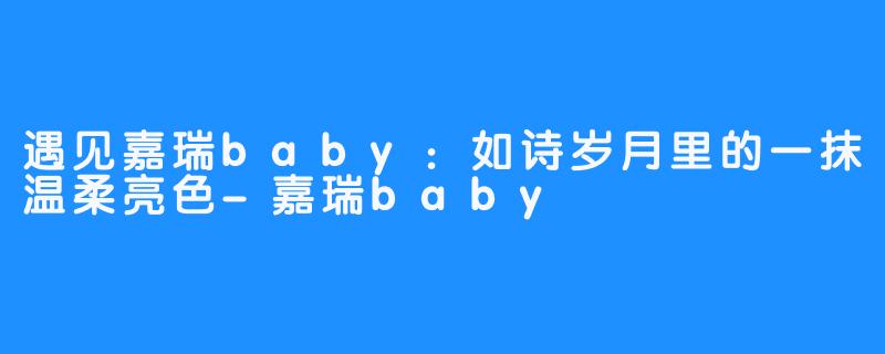 遇见嘉瑞baby：如诗岁月里的一抹温柔亮色-嘉瑞baby