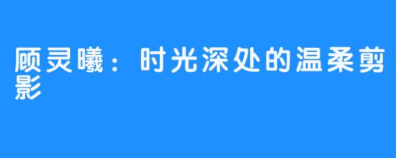 顾灵曦：时光深处的温柔剪影