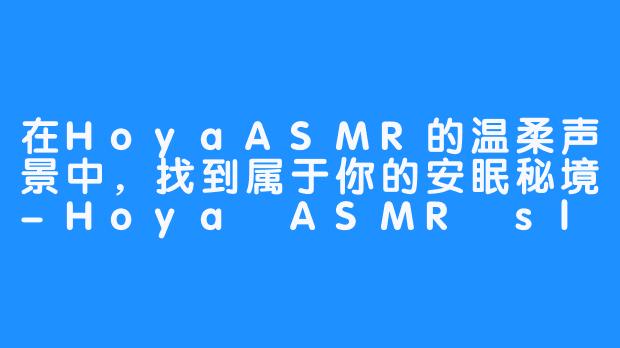 在HoyaASMR的温柔声景中，找到属于你的安眠秘境-Hoya ASMR sleep sounds