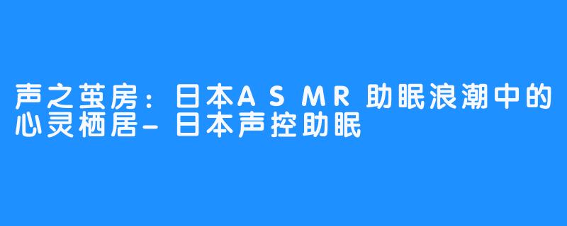 声之茧房：日本ASMR助眠浪潮中的心灵栖居-日本声控助眠