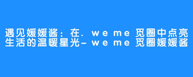 遇见媛媛酱：在.weme觅圈中点亮生活的温暖星光-weme觅圈媛媛酱