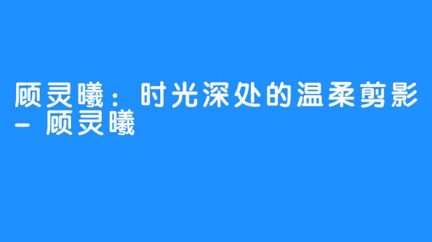 顾灵曦：时光深处的温柔剪影-顾灵曦