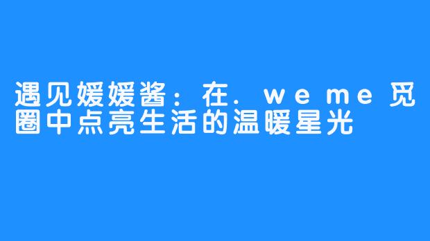 遇见媛媛酱：在.weme觅圈中点亮生活的温暖星光