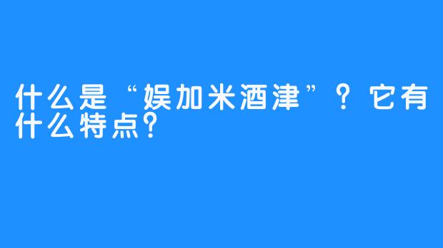 什么是“娱加米酒津”？它有什么特点？